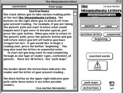 navigation intructions: This stack allows you to take various reading paths of the text The Mixquiahuala Letters. The buttons on the right allow you to branch off from your present reading. For example, if you are taking the quixotic path and you want to know what would happen next if you were to become cyncal, just press the cynic button. When you wish to return to the quixotic path, press the quixotic button and you will return where you left off (unless you have strayed too far). If you would like to begin a reading over, press the button. You may also read the letters in sequential order. To start out, you may want to read completely through as one type of reader: cynic, conformist, or quixotic. There are 48 letters. See path map....The header aboive the instructions indicats the reader type and the letter of your present reading....The black btton on the upper right indicates your path while those below it are other possible readers...Lisa Justine Hernandez