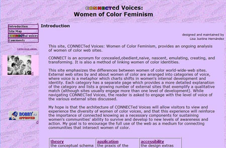 Screen shot of the Introduction page of CONNECTed Voices, chapter 4 of my dissertation. It reads, "This site, CONNECTed Voices: Women of Color Feminism, provides an ongoing analysis of women of color web sites. CONNECT is an acronym for concealed,obedient,naive, nascent, emulating, creating, and transforming. It is also a method of linking women of color identities. This site emphasizes the differences between women of color world-wide-web sites. External web sites by and about women of color are arranged into categories of voice, where voice is a metaphor which charts shifts in women's internal development and identity. Each category has a separate page which provides a more detailed explanation of the category and lists a growing number of external sites that exemplify a qualitative match (although sites usually engage more than one level of development). While navigating CONNECTed Voices, the reader is asked to engage with the level of voice of the various external sites discussed. My hope is that the architecture of CONNECTed Voices will allow visitors to view and experience the diversity of women of color voices, and that this experience will reinforce the importance of connected knowing as a necessary components for sustaining women's communities' ability to survive and develop to new levels of awareness and action. My goal is to encourage the full use of the web as a medium for connecting communities that intersect women of color."