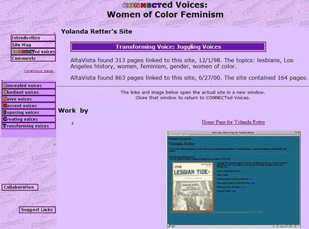 screen shot of CONNECTed Voices' analysis of Yolanda Retter's site. "Transforming Voice: Juggling Voices AltaVista found 313 pages linked to this site, 12/1/98. The topics: lesbians, Los Angeles history, women, feminism, gender, women of color. AltaVista found 863 pages linked to this site, 6/27/00. The site contained 164 pages. The links and image below open the actual site in a new window.<br />
Close that window to return to CONNECTed Voices. Home Page for Yolanda Retter screen shot of site [skip second level navigation menu] Concealed voices Obedient voices Naive voices Nascent voices Exposing voices Creating voices Transforming voices [skip third level navigation menu] collaboration suggest links"