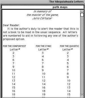 Path Maps: from the actual text in the form of a note <start /> In memory of the master of the game, Julio Córtazar...Dear Reader: It is the author's duty to alert the reader that this is not a book to be read in the ususal sequence. All letters are numbered to aid in following any one of the author's proposed options.  For the conformist...for the cynic...for the quixotic...<end>the author lists the orders for each